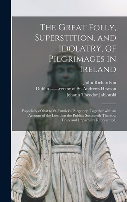 The Great Folly, Superstition, and Idolatry, of Pilgrimages in Ireland; Especially of That to St. Patrick's Purgatory. Together With an Account of the Loss That the Publick Sustaineth Thereby; Truly and Impartially Represented. - Richardson, John 1664-1747, and Hewson, ------Rector of St Andrews (Creator), and Jablonski, Johann Theodor 1654-1731