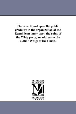 The great fraud upon the public credulity in the organization of the Republican party upon the ruins of the Whig party, an address to the oldline Whigs of the Union. - Whig Party