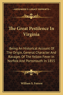 The Great Pestilence In Virginia: Being An Historical Account Of The Origin, General Character And Ravages Of The Yellow Fever In Norfolk And Portsmouth In 1855