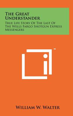 The Great Understander: True Life Story Of The Last Of The Wells Fargo Shotgun Express Messengers - Walter, William W