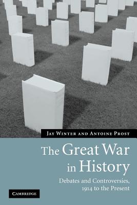 The Great War in History: Debates and Controversies, 1914 to the Present - Winter, Jay, and Prost, Antoine