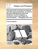 The Great Worth of Scripture Knowledge; With Some General Directions, or Rules, for the Right Understanding of the Holy Scriptures. to Which Is Added, a Comment on the Lord's Prayer. by Francis Roberts, ... Abridged by John Tift.