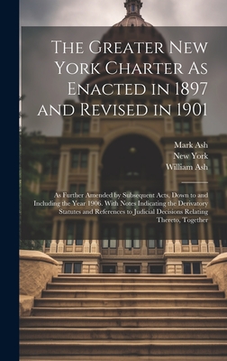 The Greater New York Charter As Enacted in 1897 and Revised in 1901: As Further Amended by Subsequent Acts, Down to and Including the Year 1906. With Notes Indicating the Derivatory Statutes and References to Judicial Decisions Relating Thereto, Together - York, New, and Ash, Mark, and Ash, William