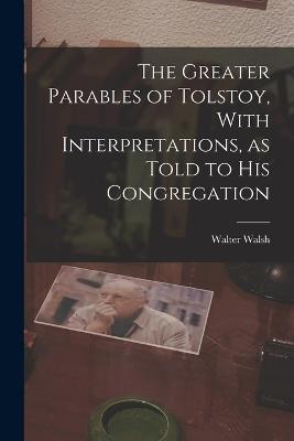 The Greater Parables of Tolstoy, With Interpretations, as Told to his Congregation - Walsh, Walter