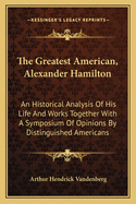 The Greatest American, Alexander Hamilton: An Historical Analysis of His Life and Works Together with a Symposium of Opinions by Distinguished Americans