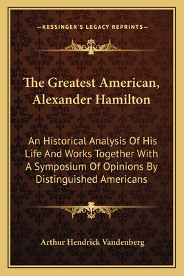 The Greatest American, Alexander Hamilton: An Historical Analysis of His Life and Works Together with a Symposium of Opinions by Distinguished Americans - Vandenberg, Arthur Hendrick