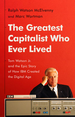 The Greatest Capitalist Who Ever Lived: Tom Watson Jr. and the Epic Story of How IBM Created the Digital Age - McElvenny, Ralph Watson, and Wortman, Marc