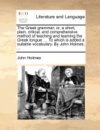 The Greek Grammar; Or, a Short, Plain, Critical, and Comprehensive Method of Teaching and Learning the Greek Tongue: ... the Second Edition Corrected. by John Holmes,