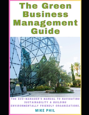 The Green Business Management Guide: The Eco-Managers Manual to Navigating Sustainability and Building Environmentally Friendly, Conscious Organizations - Phil, Mike