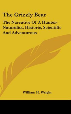 The Grizzly Bear: The Narrative Of A Hunter-Naturalist, Historic, Scientific And Adventurous - Wright, William H