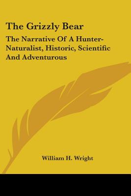 The Grizzly Bear: The Narrative Of A Hunter-Naturalist, Historic, Scientific And Adventurous - Wright, William H