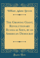 The Groping Giant, Revolutionary Russia as Seen, by an American Democrat (Classic Reprint)