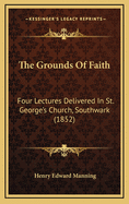 The Grounds of Faith: Four Lectures Delivered in St. George's Church, Southwark (1852)