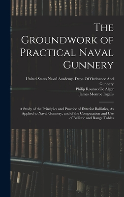 The Groundwork of Practical Naval Gunnery: A Study of the Principles and Practice of Exterior Ballistics, As Applied to Naval Gunnery, and of the Computation and Use of Ballistic and Range Tables - Ingalls, James Monroe, and Alger, Philip Rounseville, and United States Naval Academy Dept of (Creator)