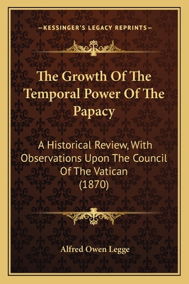 The Growth of the Temporal Power of the Papacy: A Historical Review, with Observations Upon the Council of the Vatican (1870) - Legge, Alfred Owen