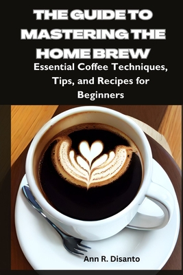 The Guide to Mastering the Home Brew: Essential Coffee Techniques, Tips, and Recipes for Beginners - Disanto, Ann R