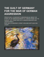 The Guilt of Germany for the War of German Aggression; Prince Karl Lichnowsky's Memorandum Being the Story of His Ambassadorship at London from 1912 to August, 1914, Together with Foreign Minister Von Jagow's Reply