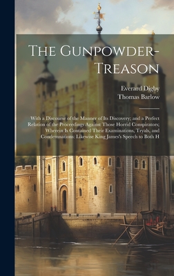 The Gunpowder-Treason: With a Discourse of the Manner of Its Discovery; and a Perfect Relation of the Proceedings Against Those Horrid Conspirators; Wherein Is Contained Their Examinations, Tryals, and Condemnations: Likewise King James's Speech to Both H - Barlow, Thomas, and Digby, Everard