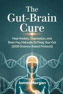 The Gut-Brain Cure: Heal Anxiety, Depression, and Brain Fog Naturally by Fixing Your Gut (2025 Science-Based Protocol)