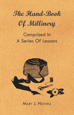 The Hand-Book of Millinery - Comprised in a Series of Lessons for the Formation of Bonnets, Capotes, Turbans, Caps, Bows, Etc - To Which is Appended a Treatise on Taste, and the Blending of Colours - Also an Essay on Corset Making - Howell, Mary J, and Harland, Marion, and Hasluck, Paul N