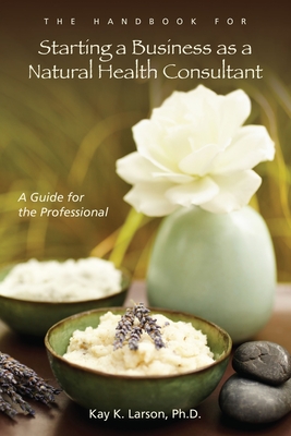 The Handbook for Starting a Business as a Natural Health Consultant: A Guide for the Professional - Larson, Ph.D., Kay K.