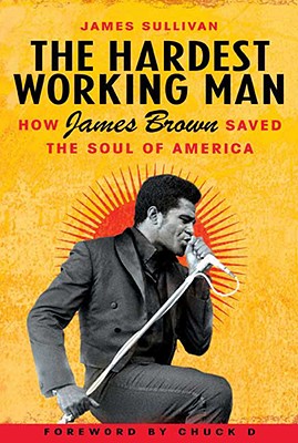 The Hardest Working Man: How James Brown Saved the Soul of America - Sullivan, James, and Chuck D (Foreword by)