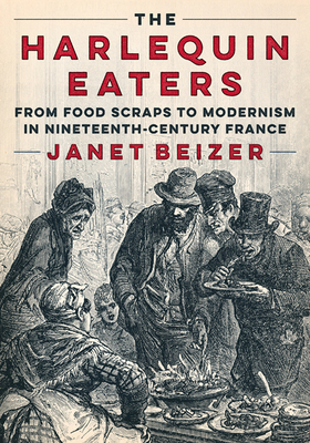 The Harlequin Eaters: From Food Scraps to Modernism in Nineteenth-Century France - Beizer, Janet