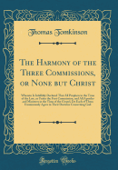 The Harmony of the Three Commissions, or None But Christ: Wherein Is Infallibly Declared That All Prophets in the Time of the Law, or Under the First Commission, and All Apostles and Ministers in the Time of the Gospel, Do Each of Them Unanimously Agree I