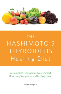 The Hashimoto's Thyroiditis Healing Diet: A Complete Program for Eating Smart, Reversing Symptoms and Feeling Great - Barrington, Kate