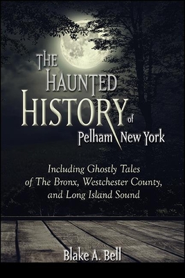 The Haunted History of Pelham, New York: Including Ghostly Tales of the Bronx, Westchester County, and Long Island Sound - Bell, Blake A