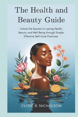 The Health and Beauty Guide: Unlock the Secrets to Lasting Health, Beauty, and Well-Being through Simple, Effective Self-Care Practices - Nicholson, Clyde B