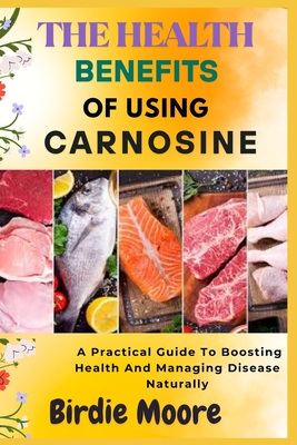 The Health Benefits of Using Carnosine: A Practical Guide To Boosting Health And Managing Disease Naturally - Moore, Birdie