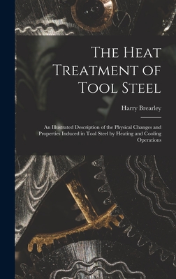 The Heat Treatment of Tool Steel: An Illustrated Description of the Physical Changes and Properties Induced in Tool Steel by Heating and Cooling Operations - Brearley, Harry