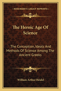 The Heroic Age Of Science: The Conception, Ideals And Methods Of Science Among The Ancient Greeks