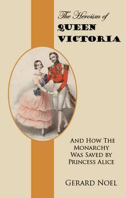 The Heroism of Queen Victoria: And How the Monarchy Was Saved by Princess Alice - Noel, Gerard