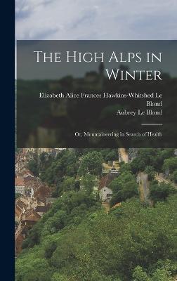 The High Alps in Winter: Or, Mountaineering in Search of Health - Le Blond, Elizabeth Alice Frances Haw, and Le Blond, Aubrey