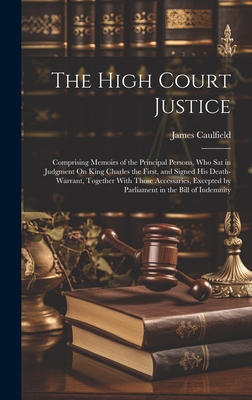 The High Court Justice: Comprising Memoirs of the Principal Persons, Who Sat in Judgment On King Charles the First, and Signed His Death-Warrant, Together With Those Accessaries, Excepted by Parliament in the Bill of Indemnity - Caulfield, James