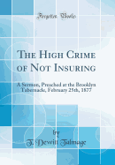 The High Crime of Not Insuring: A Sermon, Preached at the Brooklyn Tabernacle, February 25th, 1877 (Classic Reprint)