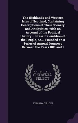 The Highlands and Western Isles of Scotland, Containing Descriptions of Their Scenery and Antiquities, With an Account of the Political History ... Present Condition of the People, &c.... Founded on a Series of Annual Journeys Between the Years 1811 and 1 - MacCulloch, John