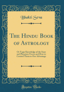 The Hindu Book of Astrology: Or Yogic Knowledge of the Stars and Planetary Forces and How to Control Them to Our Advantage (Classic Reprint)