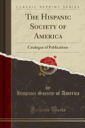 The Hispanic Society of America: Catalogue of Publications (Classic Reprint)