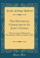 The Historical Character of St. John's Gospel: Three Lectures Delivered in Westminster Abbey in Advent, 1907 (Classic Reprint)
