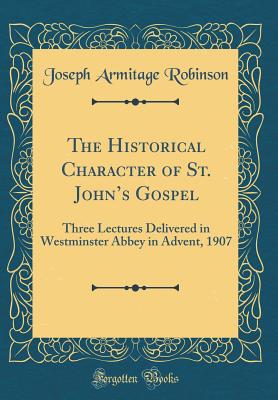 The Historical Character of St. John's Gospel: Three Lectures Delivered in Westminster Abbey in Advent, 1907 (Classic Reprint) - Robinson, Joseph Armitage