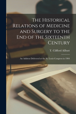 The Historical Relations of Medicine and Surgery to the End of the Sixteenth Century: an Address Delivered at the St. Louis Congress in 1904 - Allbutt, T Clifford (Thomas Clifford) (Creator)