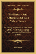 The History and Antiquities of Bath Abbey Church: Including Biographical Anecdotes of the Most Distinguished Persons Interred in That Edifice: With an Essay on Epithaphs, in Which Its Principal Monumental Inscriptions Are Recorded