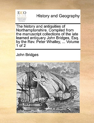 The history and antiquities of Northamptonshire. Compiled from the manuscript collections of the late learned antiquary John Bridges, Esq. by the Rev. Peter Whalley, ... Volume 1 of 2 - Bridges, John