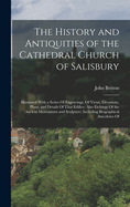 The History and Antiquities of the Cathedral Church of Salisbury: Illustrated With a Series Of Engravings, Of Views, Elevations, Plans, and Details Of That Edifice: Also Etchings Of the Ancient Monuments and Sculpture: Including Biographical Anecdotes Of