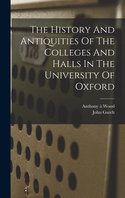 The History And Antiquities Of The Colleges And Halls In The University Of Oxford - Wood, Anthony  1632-1695 (Creator), and 1746-1831, Gutch John