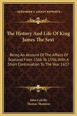 The History and Life of King James the Sext: Being an Account of the Affairs of Scotland from 1566 to 1596, with a Short Continuation to the Year 1617 - Colville, John, and Thomson, Thomas