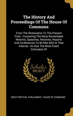 The History And Proceedings Of The House Of Commons: From The Restoration To The Present Time: Containing The Most Remarkable Motions, Speeches, Resolves, Reports And Conferences To Be Met With In That Interval: As Also The Most Exact Estimates Of - Great Britain Parliament House of Comm (Creator)
